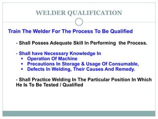 WELDER QUALIFICATION
Train The Welder For The Process To Be Qualified
- Shall Posses Adequate Skill In Performing the Process.
- Shall have Necessary Knowledge In
 Operation Of Machine
 Precautions In Storage & Usage Of Consumable,
 Defects In Welding, Their Causes And Remedy.
- Shall Practice Welding In The Particular Position In Which
He Is To Be Tested / Qualified
 
