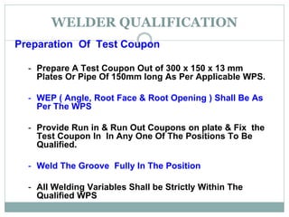 WELDER QUALIFICATION
Preparation Of Test Coupon
- Prepare A Test Coupon Out of 300 х 150 х 13 mm
Plates Or Pipe Of 150mm long As Per Applicable WPS.
- WEP ( Angle, Root Face & Root Opening ) Shall Be As
Per The WPS
- Provide Run in & Run Out Coupons on plate & Fix the
Test Coupon In In Any One Of The Positions To Be
Qualified.
- Weld The Groove Fully In The Position
- All Welding Variables Shall be Strictly Within The
Qualified WPS
 