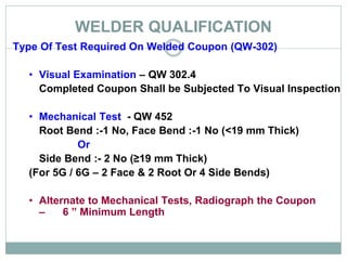WELDER QUALIFICATION
Type Of Test Required On Welded Coupon (QW-302)
• Visual Examination – QW 302.4
Completed Coupon Shall be Subjected To Visual Inspection
• Mechanical Test - QW 452
Root Bend :-1 No, Face Bend :-1 No (<19 mm Thick)
Or
Side Bend :- 2 No (≥19 mm Thick)
(For 5G / 6G – 2 Face & 2 Root Or 4 Side Bends)
• Alternate to Mechanical Tests, Radiograph the Coupon
– 6 ” Minimum Length
 
