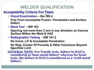 WELDER QUALIFICATION
Acceptability Criteria For Tests
• Visual Examination – Qw 302.4
Free From Incomplete Fusion / Penetration and Surface
Defect
• Bend Test - QW 163
Opening not more than 3 mm in any direction on Convex
Surface Within the Weld & HAZ
• Radiographic Testing – QW 191.2
No Crack, L/F & Incomplete Penetration
No Slag, Cluster Of Porosity & Other Inclusions Beyond
Specified Limit
GENERAL NOTE: For Tensile tests, failure in HAZ is
considered as ‘base metal failure’ whereas for bend
tests, the failure in HAZ is considered as a ‘weld metal
failure’.
 