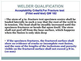 WELDER QUALIFICATION
Acceptability Criteria For Fracture test
(Fillet weld test) QW 182
• The stem of 4 in. fracture test specimen centre shall be
loaded laterally in such a way that the root of the weld is
in tension. The load shall be steadily increased until the
specimen fractures or bends flat upon itself. The stem
shall not peel off from the base surface, which happens
when the fusion is only skin deep
• If the specimen fractures, the fractured surface shall
show no evidence of cracks or incomplete root fusion,
and the sum of the lengths of the inclusions and porosity
visible on the fractured surface shall not exceed 3/8 in.
(10 mm)
 