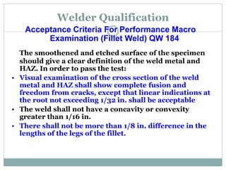 Welder Qualification
Acceptance Criteria For Performance Macro
Examination (Fillet Weld) QW 184
The smoothened and etched surface of the specimen
should give a clear definition of the weld metal and
HAZ. In order to pass the test:
• Visual examination of the cross section of the weld
metal and HAZ shall show complete fusion and
freedom from cracks, except that linear indications at
the root not exceeding 1/32 in. shall be acceptable
• The weld shall not have a concavity or convexity
greater than 1/16 in.
• There shall not be more than 1/8 in. difference in the
lengths of the legs of the fillet.
 