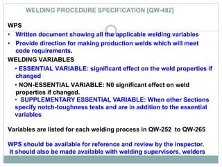 WELDING PROCEDURE SPECIFICATION [QW-482]
WPS
• Written document showing all the applicable welding variables
• Provide direction for making production welds which will meet
code requirements.
WELDING VARIABLES
• ESSENTIAL VARIABLE: significant effect on the weld properties if
changed
• NON-ESSENTIAL VARIABLE: N0 significant effect on weld
properties if changed.
• SUPPLEMENTARY ESSENTIAL VARIABLE: When other Sections
specify notch-toughness tests and are in addition to the essential
variables
Variables are listed for each welding process in QW-252 to QW-265
WPS should be available for reference and review by the inspector.
It should also be made available with welding supervisors, welders
 