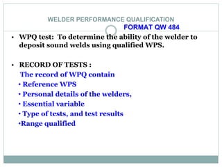 WELDER PERFORMANCE QUALIFICATION
FORMAT QW 484
• WPQ test: To determine the ability of the welder to
deposit sound welds using qualified WPS.
• RECORD OF TESTS :
The record of WPQ contain
• Reference WPS
• Personal details of the welders,
• Essential variable
• Type of tests, and test results
•Range qualified
 