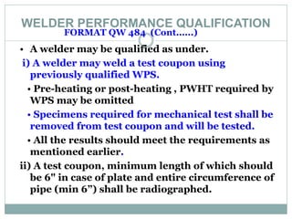 WELDER PERFORMANCE QUALIFICATION
FORMAT QW 484 (Cont......)
• A welder may be qualified as under.
i) A welder may weld a test coupon using
previously qualified WPS.
• Pre-heating or post-heating , PWHT required by
WPS may be omitted
• Specimens required for mechanical test shall be
removed from test coupon and will be tested.
• All the results should meet the requirements as
mentioned earlier.
ii) A test coupon, minimum length of which should
be 6" in case of plate and entire circumference of
pipe (min 6”) shall be radiographed.
 