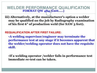 WELDER PERFORMANCE QUALIFICATION
FORMAT QW 484 (Cont......)
iii) Alternatively, at the manufacturer's option a welder
may be qualified on the job by Radiography examination
of his first 6" of production weld (for SAW 3 feet).
REQUALIFICATION AFTER FIRST FAILURE:
•A welding supervisor/engineer may terminate the
performance test at any stage if it becomes apparent that
the welder/welding operator does not have the requisite
skill.
•If a welding operator /welder fails in performance test
immediate re-test can be taken.
 