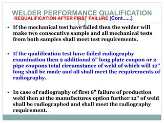 WELDER PERFORMANCE QUALIFICATION
REQUALIFICATION AFTER FIRST FAILURE (Cont......)
• If the mechanical test have failed then the welder will
make two consecutive sample and all mechanical tests
from both samples shall meet test requirements.
• If the qualification test have failed radiography
examination then 2 additional 6" long plate coupon or 2
pipe coupons total circumstance of weld of which will 12"
long shall be made and all shall meet the requirements of
radiography.
• In case of radiography of first 6" failure of production
weld then at the manufactures option further 12" of weld
shall be radiographed and shall meet the radiography
requirement.
 