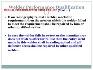 Welder Performance Qualification
REQUALIFICATION AFTER FIRST FAILURE (Cont......)
• If on radiography re-test a welder meets the
requirement then the area on which the welder failed
to meet the requirement shall be repaired by him or
other qualified welder.
• In case the welder fails in re-test or the manufacturer
does not wish to offer for re-test then the entire weld
made by this welder shall be radiographed and all
defective areas shall be repaired by other qualified
welder.
 