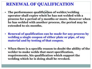 RENEWAL OF QUALIFICATION
RENEWAL OF QUALIFICATION:
• The performance qualification of welder/welding
operator shall expire when he has not welded with a
process for a period of 3 months or more. However when
he has welded with another process, the period may be
extended to six months.
• Renewal of qualification can be made for any process by
welding a single coupon of either plate or pipe, of any
material and by testing of that coupon.
• When there is a specific reason to doubt the ability of the
welder to make welds that meet specification,
requirements, his qualification which support the
welding which he is doing shall be revoked.
 