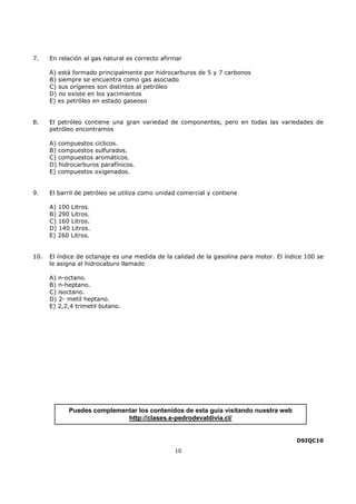 7.

En relación al gas natural es correcto afirmar
A) está formado principalmente por hidrocarburos de 5 y 7 carbonos
B) siempre se encuentra como gas asociado
C) sus orígenes son distintos al petróleo
D) no existe en los yacimientos
E) es petróleo en estado gaseoso

8.

El petróleo contiene una gran variedad de componentes, pero en todas las variedades de
petróleo encontramos
A) compuestos cíclicos.
B) compuestos sulfurados.
C) compuestos aromáticos.
D) hidrocarburos parafínicos.
E) compuestos oxigenados.

9.

El barril de petróleo se utiliza como unidad comercial y contiene
A) 100 Litros.
B) 290 Litros.
C) 160 Litros.
D) 140 Litros.
E) 260 Litros.

10.

El índice de octanaje es una medida de la calidad de la gasolina para motor. El índice 100 se
le asigna al hidrocaburo llamado
A) n-octano.
B) n-heptano.
C) isoctano.
D) 2- metil heptano.
E) 2,2,4 trimetil butano.

Puedes complementar los contenidos de esta guía visitando nuestra web
http://clases.e-pedrodevaldivia.cl/

DSIQC10
10

 