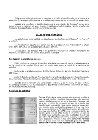En la recuperación primaria, por el efecto de la presión, el petróleo sube por sí mismo a la
superficie. En la recuperación secundaria se utilizan reinyección de gas e inyección de agua o lodo.
Llegado a la superficie, el petróleo bruto pasa a una estación de "limpiado", donde se le
extrae primero el metano y los gases licuados (estabilización), electrostática y por fin el sulfuro de
hidrógeno de desgasificación a contracorriente (stripping).

CALIDAD DEL PETRÓLEO
Los petróleos de mejor calidad son aquellos que se clasifican como "livianos" y/o "suaves"
y "dulces".
Los "livianos" son aquellos que tienen más de 26 grados API. Los "intermedios" se sitúan
entre 20º y 26º API, y los "pesados" por debajo de 20º API.
La graduación de densidad API es un parámetro internacional (Instituto Americano del
Petróleo), que diferencia a los crudos de acuerdo a su calidad

Producción mundial de petróleo
EE.UU. es el mayor extractor de petróleo, y hasta tal punto es así, que su producción viene a
ser la mitad de la mundial. Ahora bien, en ningún caso posee la mitad de la existencia de
petróleo.
En el mundo se producen cerca de 6.000 millones de barriles por año (cada barril contiene
160 litros).
Aparte de Estados Unidos de América, los otros grandes productores son: Rusia, Venezuela,
Irán, Indonesia, México, Rumania, Irak, Colombia, Argentina, Trinidad, Perú, India y Birmania.
Canadá produce también una considerable cantidad, y se le abren, en este sentido,
magnificas perspectivas. Las mayores reservas de petróleo en el mundo se encuentran, en efecto,
en Athabasca (Alberta, Canadá).

Reservas de petróleo

Es muy difícil estimar para cuantos años tenemos petróleo y
gas natural muchas variables desconocidas. No sabemos
cuantos depósitos nuevos se van a descubrir. Tampoco cual
va a ser el ritmo de consumo, porque es probable que
cuando vayan escaseando y sus precios suban se busque con
más empeño otras fuentes alternativas de energía y su ritmo
de consumo disminuya. Por esto las cifras que se suelen dar
son muy poco fiables. En 1970 había reservas conocidas de
petróleo para unos 30 años (hasta el año 2000) ,en cambio
en 1990 había suficientes depósitos localizados de petróleo
para otros 40 años (hasta el 2030); es decir, en estos años
se ha descubierto más de lo que se ha consumido. Por todo
esto se puede decir que hay reservas para un tiempo
comprendido entre varias decenas y unos 100 años.
3

 