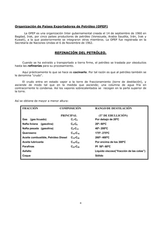 Organización de Países Exportadores de Petróleo (OPEP)
La OPEP es una organización Inter gubernamental creada el 14 de septiembre de 1960 en
Bagdad, Irak, por cinco países productores de petróleo (Venezuela, Arabia Saudita, Irán, Irak y
Kuwait), a la que posteriormente se integraron otros miembros. La OPEP fue registrada en la
Secretaría de Naciones Unidas el 6 de Noviembre de 1962.

REFINACIÓN DEL PETRÓLEO.
Cuando se ha extraído y transportado a tierra firme, el petróleo se traslada por oleoductos
hasta las refinerías para su procesamiento.
Aquí prácticamente lo que se hace es cocinarlo. Por tal razón es que al petróleo también se
le denomina "crudo".
El crudo entra en estado vapor a la torre de fraccionamiento (torre de destilación), y
asciende de modo tal que en la medida que asciende; una columna de agua fría en
contracorriente lo condensa. Así los vapores sobrecalentados se recogen en la parte superior de
la torre.

Así se obtiene de mayor a menor altura:

FRACCIÓN

COMPOSICIÓN
PRINCIPAL

Gas

(gas licuado)

RANGO DE DESTILACIÓN
(Tº DE EBULLICIÓN)

C1-C4

Por debajo de 20ºC

C5-C6

20º- 60ºC

Nafta pesada (gasolina)

C4-C12

40º- 200ºC

Queroseno

C10-C16

175º- 275ºC

Aceite combustible, Petróleo Diesel

C15-C20

260º- 400ºC

Aceite lubricante

C19-C22

Por encima de los 300ºC

Parafinas

C23-C29

Pf 50º- 60ºC

Nafta liviana

(gasolina)

Asfalto

Líquido viscoso(“fracción de las colas”)

Coque

Sólido

4

 