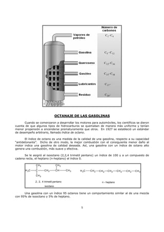 OCTANAJE DE LAS GASOLINAS
Cuando se comenzaron a desarrollar los motores para automóviles, los científicos se dieron
cuenta de que algunos tipos de hidrocarburos se quemaban de manera más uniforme y tenían
menor propensión a encenderse prematuramente que otros. En 1927 se estableció un estándar
de desempeño arbitrario, llamado índice de octano.
El índice de octano es una medida de la calidad de una gasolina, respecto a su capacidad
“antidetonante”. Dicho de otro modo, la mejor combustión con el consiguiente menor daño al
motor indica una gasolina de calidad deseada. Así, una gasolina con un índice de octano alto
genera una combustión, más suave y efectiva.
Se le asignó al isooctano (2,2,4 trimetil pentano) un índice de 100 y a un compuesto de
cadena recta, el heptano (n-heptano) el índice 0.
CH 3
H 3C

C

CH 3
CH 2

CH

CH 3

H 3C

CH 2

CH 2

CH 2

CH 2

CH 2

CH 3

CH 3
2, 2, 4 trimetil pentano

n - heptano

isoctano

Una gasolina con un índice 95 octanos tiene un comportamiento similar al de una mezcla
con 95% de isooctano y 5% de heptano.

5

 
