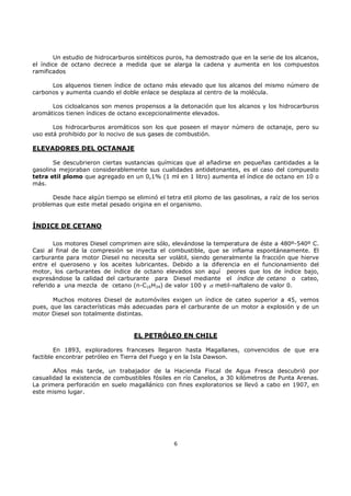 Un estudio de hidrocarburos sintéticos puros, ha demostrado que en la serie de los alcanos,
el índice de octano decrece a medida que se alarga la cadena y aumenta en los compuestos
ramificados
Los alquenos tienen índice de octano más elevado que los alcanos del mismo número de
carbonos y aumenta cuando el doble enlace se desplaza al centro de la molécula.
Los cicloalcanos son menos propensos a la detonación que los alcanos y los hidrocarburos
aromáticos tienen índices de octano excepcionalmente elevados.
Los hidrocarburos aromáticos son los que poseen el mayor número de octanaje, pero su
uso está prohibido por lo nocivo de sus gases de combustión.

ELEVADORES DEL OCTANAJE
Se descubrieron ciertas sustancias químicas que al añadirse en pequeñas cantidades a la
gasolina mejoraban considerablemente sus cualidades antidetonantes, es el caso del compuesto
tetra etil plomo que agregado en un 0,1% (1 ml en 1 litro) aumenta el índice de octano en 10 o
más.
Desde hace algún tiempo se eliminó el tetra etil plomo de las gasolinas, a raíz de los serios
problemas que este metal pesado origina en el organismo.

ÍNDICE DE CETANO
Los motores Diesel comprimen aire sólo, elevándose la temperatura de éste a 480º-540º C.
Casi al final de la compresión se inyecta el combustible, que se inflama espontáneamente. El
carburante para motor Diesel no necesita ser volátil, siendo generalmente la fracción que hierve
entre el queroseno y los aceites lubricantes. Debido a la diferencia en el funcionamiento del
motor, los carburantes de índice de octano elevados son aquí peores que los de índice bajo,
expresándose la calidad del carburante para Diesel mediante el índice de cetano o cateo,
referido a una mezcla de cetano (n-C16H34) de valor 100 y α metil-naftaleno de valor 0.
Muchos motores Diesel de automóviles exigen un índice de cateo superior a 45, vemos
pues, que las características más adecuadas para el carburante de un motor a explosión y de un
motor Diesel son totalmente distintas.

EL PETRÓLEO EN CHILE
En 1893, exploradores franceses llegaron hasta Magallanes, convencidos de que era
factible encontrar petróleo en Tierra del Fuego y en la Isla Dawson.
Años más tarde, un trabajador de la Hacienda Fiscal de Agua Fresca descubrió por
casualidad la existencia de combustibles fósiles en río Canelos, a 30 kilómetros de Punta Arenas.
La primera perforación en suelo magallánico con fines exploratorios se llevó a cabo en 1907, en
este mismo lugar.

6

 
