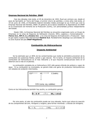 Empresa Nacional de Petróleo ENAP
Casi dos décadas más tarde, el 29 de diciembre de 1945, fluyó por primera vez, desde el
pozo de Springhill, en Tierra del Fuego, el primer chorro de petróleo, y cinco años más tarde, el
19 de junio de 1950, el Presidente Gabriel González Videla promulgó la Ley 9.618 que creó la
Empresa Nacional del Petróleo, ENAP. El gobierno de la época estableció la dependencia de ENAP
en la Corporación de Fomento de la Producción (Corfo), con personalidad jurídica independiente
del Estado.
Desde 1981, la Empresa Nacional del Petróleo se encuentra organizada como un Grupo de
Empresas en la Línea de Negocios de Refinación (Concón, RPC), Logística y Comercialización Petrox S.A., RPC S. A. y Emalco S.A.- y la Línea de Negocios de Exploración y Producción - bajo
la que opera nuestra filial internacional Sipetrol S.A. Paralelamente despliega sus actividades en
la Zona Austral del país ENAP Magallanes.

Combustión de Hidrocarburos
Impacto Ambiental
Se ha estimado que un 80% de los contaminantes que recibe la atmósfera provienen de la
combustión de sustancias fósiles, carbón y gas natural. Por lo tanto, el impacto ambiental de la
combustión de hidrocarburos es el más relevante y el que mayores consecuencias tiene en el
deterioro de la vida en el planeta.
La combustión completa de un hidrocarburo (HC) sólo genera dióxido de carbono y vapor de
agua. Si su combustión es incompleta, se genera toda una gama de productos hidrocarbúricos
con estados de oxidación intermedios.

CO

HC

C (hollín)

COV (comp. org. volátiles)
Como en los hidrocarburos también hay azufre, su combustión genera:
R – S- R‘

2
→

O

SO2 + otros

Por otra parte, el calor de combustión puede ser muy elevado, hecho que induce la reacción
de los componentes del aire, nitrógeno y oxígeno, para formar monóxido y dióxido de nitrógeno.
N 2 + O2


→

2 NOX

7

(x = 1 ó 2)

 