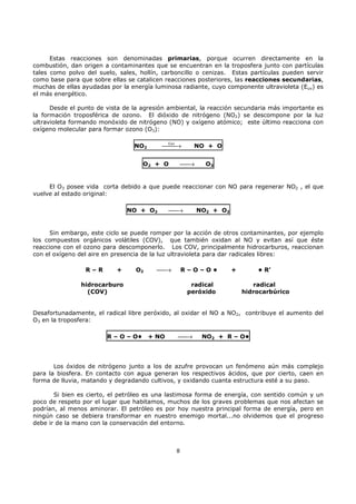Estas reacciones son denominadas primarias, porque ocurren directamente en la
combustión, dan origen a contaminantes que se encuentran en la troposfera junto con partículas
tales como polvo del suelo, sales, hollín, carboncillo o cenizas. Estas partículas pueden servir
como base para que sobre ellas se catalicen reacciones posteriores, las reacciones secundarias,
muchas de ellas ayudadas por la energía luminosa radiante, cuyo componente ultravioleta (Euv) es
el más energético.
Desde el punto de vista de la agresión ambiental, la reacción secundaria más importante es
la formación troposférica de ozono. El dióxido de nitrógeno (NO2) se descompone por la luz
ultravioleta formando monóxido de nitrógeno (NO) y oxígeno atómico; este último reacciona con
oxígeno molecular para formar ozono (O3):

Euv
→


NO2

NO + O


→

O2 + O

O3

El O3 posee vida corta debido a que puede reaccionar con NO para regenerar NO2 , el que
vuelve al estado original:
NO + O3


→

NO2 + O2

Sin embargo, este ciclo se puede romper por la acción de otros contaminantes, por ejemplo
los compuestos orgánicos volátiles (COV), que también oxidan al NO y evitan así que éste
reaccione con el ozono para descomponerlo. Los COV, principalmente hidrocarburos, reaccionan
con el oxígeno del aire en presencia de la luz ultravioleta para dar radicales libres:
R–R

+

O2


→

R–O–O•

hidrocarburo
(COV)

radical
peróxido

+

• R’
radical
hidrocarbúrico

Desafortunadamente, el radical libre peróxido, al oxidar el NO a NO2, contribuye el aumento del
O3 en la troposfera:
R – O – O•

+ NO


→

NO2 + R – O•

Los óxidos de nitrógeno junto a los de azufre provocan un fenómeno aún más complejo
para la biosfera. En contacto con agua generan los respectivos ácidos, que por cierto, caen en
forma de lluvia, matando y degradando cultivos, y oxidando cuanta estructura esté a su paso.
Si bien es cierto, el petróleo es una lastimosa forma de energía, con sentido común y un
poco de respeto por el lugar que habitamos, muchos de los graves problemas que nos afectan se
podrían, al menos aminorar. El petróleo es por hoy nuestra principal forma de energía, pero en
ningún caso se debiera transformar en nuestro enemigo mortal...no olvidemos que el progreso
debe ir de la mano con la conservación del entorno.

8

 