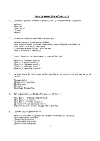 TEST EVALUACIÓN MÓDULO 10
1.

La empresa petrolera chilena que produce, refina y comercializa hidrocarburos es
A) CORFO.
B) ENAMI.
C) CODELCO.
D) ENAP.
E) OPEP.

2.

En relación al petróleo es incorrecto afirmar que
A) flota en el agua porque es menos denso.
B) es un fluido espeso cuyo color varía bastante dependiendo de su composición.
C) es un recurso energético renovable.
D) etimológicamente significa “aceite de roca”.
E) de él se obtiene el gas natural.

3.

Los tres elementos de mayor presencia en el petróleo son
A) carbono, hidrógeno y plomo.
B) carbono, azufre y oxígeno.
C) carbono, hidrógeno y azufre.
D) carbono, oxígeno y plomo.
E) carbono, oxigeno y nitrógeno.

4.

La única forma de estar seguro de la existencia de un yacimiento de petróleo es por el
método
A) gravimétrico.
B) resonancia magnética.
C) del sondeo.
D) sísmico.
E) geología de superficie.

5.

Con respecto al origen del petróleo, se puede afirmar que
A) es de origen orgánico y sedimentario.
B) es de origen inorgánico.
C) es de origen mineral y metálico.
D) sólo se forma en los fondos marinos.
E) primero se forma metano y luego éste en petróleo.

6.

Los hidrocarburos parafínicos son
A) los que presentan una proporción elevada de hidrocarburos saturados.
B) los compuestos sulfurados.
C) hidrocarburos cíclicos.
D) compuestos oxigenados.
E) compuestos aromáticos.
9

 