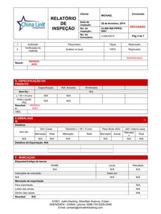 RELATÓRIO
DE
INSPEÇÃO
Cliente:
MICHAEL
Conclusão
Data da
inspeção
26 de fevereiro, 2014
RECUSADO
No. da
inspeção:
CLINK-INS-PIPES-
0001
No. do
formulário:
CLINK-83579 Pág 3 de 7
A1901, Jialin Haoting, ShenNan Avenue, Futian
SHENZHEN - CHINA - phone: 0086 755 8326-2548
Email: contato@chinalinktrading.com
1 Auferição Paquímetro 15pcs Reprovado
2
Verificação do
material
Análise no local 100% Reprovado
REPROVADO
Result:
REPROV
ADO
On-SITE TESTS END
D. ESPECIFICAÇÃO DO
PRODUTO
Específicação Ref. Amostra 1# Amostra
Item No.: N/A
L×W×H (cm) N/A N/A
Peso Líquido
(Kg)
N/A N/A
Resultad
o:
REPROV
ADO
result
OBS.:
E.EMBALAGE
M
@
Detalhes
Item No.
Qnt / Caixa Tamanho L×W×H (cm) Peso Bruto (KG) Qnt / interno caixa
Marcação Real Marcação Real Marcação Actual
Marcaçã
o
Real
N/A N/A N/A N/A N/A N/A N/A
Detalhes de Exportação: N/A
F. MARCAÇÃO
Etiquetas/Código de barras
NOME LocaL Resultado
N/A N/A N/A
Instruções de marcação Dado por
N/A N/A N/A
Marcação de exportação
Para exportação N/A
Lados das caixas N/A
Dentro das caixas N/A
Resultad N/A
 