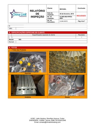 RELATÓRIO
DE
INSPEÇÃO
Cliente:
MICHAEL
Conclusão
Data da
inspeção
26 de fevereiro, 2014
RECUSADO
No. da
inspeção:
CLINK-INS-PIPES-
0001
No. do
formulário:
CLINK-83579 Pág 4 de 7
A1901, Jialin Haoting, ShenNan Avenue, Futian
SHENZHEN - CHINA - phone: 0086 755 8326-2548
Email: contato@chinalinktrading.com
o:
OBS.:
G. ESPECIFICAÇÕES ESPECIAIS DO CLIENTE
Especificações especiais do cliente Resultado
1. / /
Result: N/A
Remark:
H. FOTOS
1 Fotos dos Produtos
Suportes Tubos
Andaime Roseta
 