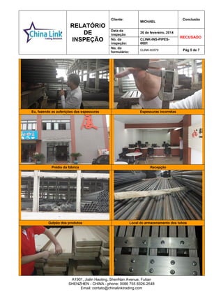 RELATÓRIO
DE
INSPEÇÃO
Cliente:
MICHAEL
Conclusão
Data da
inspeção
26 de fevereiro, 2014
RECUSADO
No. da
inspeção:
CLINK-INS-PIPES-
0001
No. do
formulário:
CLINK-83579 Pág 5 de 7
A1901, Jialin Haoting, ShenNan Avenue, Futian
SHENZHEN - CHINA - phone: 0086 755 8326-2548
Email: contato@chinalinktrading.com
Eu, fazendo as auferições das espessuras Espessuras incorretas
Prédio da fábrica Recepção
Galpão dos produtos Local do armazenamento dos tubos
 