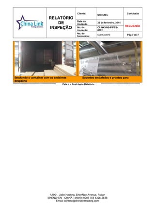 RELATÓRIO
DE
INSPEÇÃO
Cliente:
MICHAEL
Conclusão
Data da
inspeção
26 de fevereiro, 2014
RECUSADO
No. da
inspeção:
CLINK-INS-PIPES-
0001
No. do
formulário:
CLINK-83579 Pág 7 de 7
A1901, Jialin Haoting, ShenNan Avenue, Futian
SHENZHEN - CHINA - phone: 0086 755 8326-2548
Email: contato@chinalinktrading.com
Estufando o container com os andaimes Suportes embalados e prontos para
despachoPE
*********************************************** Este é o final deste Relatório *******************************************
 