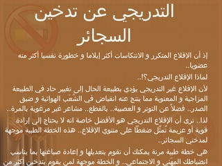 خطة طبية للإقلاع التدريجي عن تدخين السجائر إذ أن الإقلاع المتكرر و الانتكاسات أكثر إيلاما و خطورة نفسيا أكثر منه عضويا .. لماذا الإقلاع التدريجي؟ !.. لأن الإقلاع غير التدريجي يؤدي بطبيعة الحال إلى تغيير حاد في الطبيعة المزاجية و المعنوية مما ينتج عنه انقباض في الشُعَب الهوائية و ضيق الصدر ..  فضلاً عن التوتر و العصبية ..  بالقطع ..  مشاعر غير مرغوبة بالمرة .. لذا ..  نرى أن الإقلاع التدريجي هو الأفضل خاصة انه لا يحتاج إلى إرادة قوية أو عزيمة تُمثِّل ضغطاً على منتوي الإقلاع ..  هذه الخطة الطبية موجهة لمدخني السجائر .. هي خطة طبية مرنة يمكنك أن تقوم بتعديلها و إعادة صياغتها بما يناسب انضباطك المِهَني و الاجتماعي ..  و الخطة موجهة لمن يقوم بتدخين أكثر من علبة سجائر يوميا ..  و يمكن أن تأخذ من الخطة ما يناسبك إن كان معدلك في التدخين اقل من علبة يوميا .. 