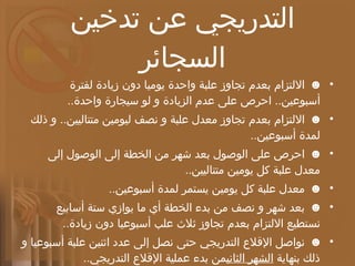 خطة طبية للإقلاع التدريجي عن تدخين السجائر ☻   الالتزام بعدم تجاوز علبة واحدة يوميا دون زيادة لفترة أسبوعين ..  احرص على عدم الزيادة و لو سيجارة واحدة .. ☻   الالتزام بعدم تجاوز معدل علبة و نصف ليومين متتاليين ..  و ذلك لمدة أسبوعين .. ☻   احرص على الوصول بعد شهر من الخطة إلى الوصول إلى معدل علبة كل يومين متتاليين .. ☻   معدل علبة كل يومين يستمر لمدة أسبوعين .. ☻   بعد شهر و نصف من بدء الخطة أي ما يوازي ستة أسابيع نستطيع الالتزام بعدم تجاوز ثلاث علب أسبوعيا دون زيادة .. ☻   نواصل الإقلاع التدريجي حتى نصل إلى عدد اثنين علبة أسبوعيا و ذلك بنهاية  الشهر الثاني من بدء عملية الإقلاع التدريجي .. ☻  هذا المعدل الجديد و هو علبتين أسبوعيا نستقر عليه لفترة شهر كامل .. 