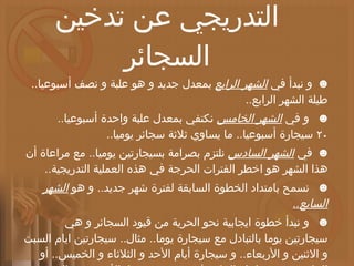 خطة طبية للإقلاع التدريجي عن تدخين السجائر ☻   و نبدأ في  الشهر الرابع  بمعدل جديد و هو علبة و نصف أسبوعيا ..  طيلة الشهر الرابع .. ☻    و في  الشهر الخامس  نكتفي بمعدل علبة واحدة أسبوعيا ..  ٢٠ سيجارة أسبوعيا ..  ما يساوي ثلاثة سجائر يوميا .. ☻   في  الشهر السادس  نلتزم بصرامة بسيجارتين يوميا ..  مع مراعاة أن هذا الشهر هو اخطر الفترات الحرجة في هذه العملية التدريجية .. ☻    نسمح بامتداد الخطوة السابقة لفترة شهر جديد ..  و هو  الشهر السابع .. ☻    و نبدأ خطوة ايجابية نحو الحرية من قيود السجائر و هي سيجارتين يوما بالتبادل مع سيجارة يوما ..  مثال ..  سيجارتين ايام السبت و الاثنين و الأربعاء ..  و سيجارة أيام الأحد و الثلاثاء و الخميس ..  أو العكس ..  مع مراعاة التركيز في تخصيص يوما بالأسبوع من  الشهر الثامن  من خطتنا بالامتناع عن السجائر فيه .. 