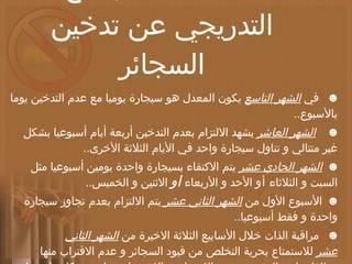 خطة طبية للإقلاع التدريجي عن تدخين السجائر ☻    في  الشهر التاسع  يكون المعدل هو سيجارة يوميا مع عدم التدخين يوما بالأسبوع .. ☻     الشهر العاشر  يشهد الالتزام بعدم التدخين أربعة أيام أسبوعيا بشكل غير متتالي و تناول سيجارة واحد في الأيام الثلاثة الأخرى .. ☻   الشهر الحادي عشر  يتم الاكتفاء بسيجارة واحدة يومين أسبوعيا مثل السبت و الثلاثاء  أو  الأحد و الأربعاء  أو  الاثنين و الخميس .. ☻   الأسبوع الأول من  الشهر الثاني عشر  يتم الالتزام بعدم تجاوز سيجارة واحدة و فقط أسبوعيا .. ☻    مراقبة الذات خلال الأسابيع الثلاثة الاخيرة من  الشهر الثاني عشر  للاستمتاع بحرية التخلص من قيود السجائر و عدم الاقتراب منها مطلقا ..  بل و التيقن من بدء الإحساس بالاشمئزاز منها و من كل ما تحمله من معنى التدني ..  و الاستعباد .. 