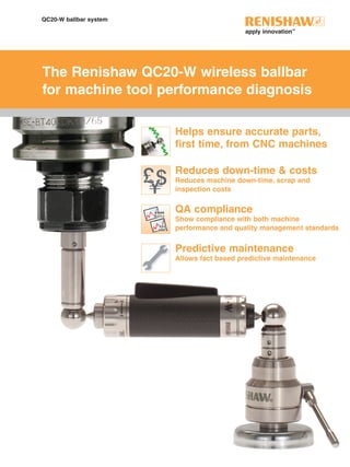 QC20-W ballbar system
The Renishaw QC20-W wireless ballbar
for machine tool performance diagnosis
Reduces down-time & costs
Reduces machine down-time, scrap and
inspection costs
Helps ensure accurate parts,
first time, from CNC machines
90
+Y
-Y
270
+X0
180-X
QA compliance
Show compliance with both machine
performance and quality management standards
Predictive maintenance
Allows fact based predictive maintenance
 