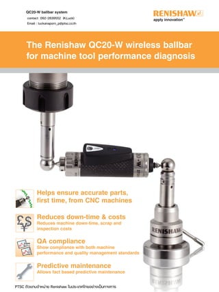 QC20-W ballbar system
The Renishaw QC20-W wireless ballbar
for machine tool performance diagnosis
Reduces down-time & costs
Reduces machine down-time, scrap and
inspection costs
Helps ensure accurate parts,
first time, from CNC machines
-Y
2
7
0
+
X
0
QA compliance
Show compliance with both machine
performance and quality management standards
Predictive maintenance
Allows fact based predictive maintenance
contact 092-2839552 (K.Luck)
Email : luckanaporn_p@ptsc.co.th
PTSC ตัวแทนจําหนาย Renishaw ในประเทศไทยอยางเปนทางการ
 