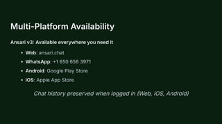 Multi-Platform Availability
Ansari v3: Available everywhere you need it
Web: ansari.chat
WhatsApp: +1 650 656 3971
Android: Google Play Store
iOS: Apple App Store
Chat history preserved when logged in (Web, iOS, Android)
 