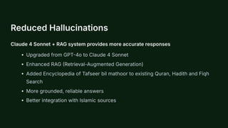 Reduced Hallucinations
Claude 4 Sonnet + RAG system provides more accurate responses
Upgraded from GPT-4o to Claude 4 Sonnet
Enhanced RAG (Retrieval-Augmented Generation)
Added Encyclopedia of Tafseer bil mathoor to existing Quran, Hadith and Fiqh
Search
More grounded, reliable answers
Better integration with Islamic sources
 