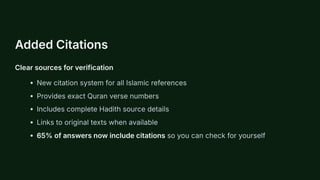 Added Citations
Clear sources for verification
New citation system for all Islamic references
Provides exact Quran verse numbers
Includes complete Hadith source details
Links to original texts when available
65% of answers now include citations so you can check for yourself
 