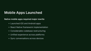 Mobile Apps Launched
Native mobile apps required major rewrite
Launched iOS and Android apps
React Native framework implementation
Considerable codebase restructuring
Unified experience across platforms
Sync conversations across devices
 