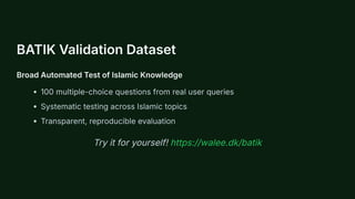 BATIK Validation Dataset
Broad Automated Test of Islamic Knowledge
100 multiple-choice questions from real user queries
Systematic testing across Islamic topics
Transparent, reproducible evaluation
Try it for yourself! https://walee.dk/batik
 