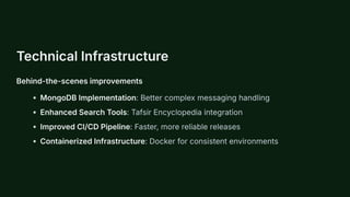 Technical Infrastructure
Behind-the-scenes improvements
MongoDB Implementation: Better complex messaging handling
Enhanced Search Tools: Tafsir Encyclopedia integration
Improved CI/CD Pipeline: Faster, more reliable releases
Containerized Infrastructure: Docker for consistent environments
 