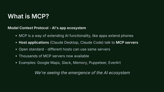 What is MCP?
Model Context Protocol - AI's app ecosystem
MCP is a way of extending AI functionality, like apps extend phones
Host applications (Claude Desktop, Claude Code) talk to MCP servers
Open standard - different hosts can use same servers
Thousands of MCP servers now available
Examples: Google Maps, Slack, Memory, Puppeteer, EverArt
We're seeing the emergence of the AI ecosystem
 