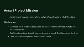 Ansari Project Mission
Explore and expand the cutting edge of applications of AI to Islam
Motivation
Muslims have a "first condemn, then embrace" history with tech. What if we
break the cycle?
Goal is not numbers (though you need some to learn). Goal is pushing the limit.
Open source development, enable others to use
 