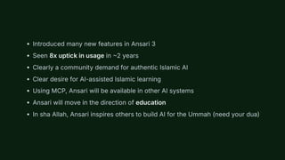 Introduced many new features in Ansari 3
Seen 8x uptick in usage in ~2 years
Clearly a community demand for authentic Islamic AI
Clear desire for AI-assisted Islamic learning
Using MCP, Ansari will be available in other AI systems
Ansari will move in the direction of education
In sha Allah, Ansari inspires others to build AI for the Ummah (need your dua)
 