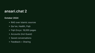 ansari.chat 2
October 2024
RAG over Islamic sources
Qur'an, Hadith, Fiqh
Fiqh Encyc: 18,000 pages
Accounts (incl Guest)
Saved conversations
Feedback + Sharing
 