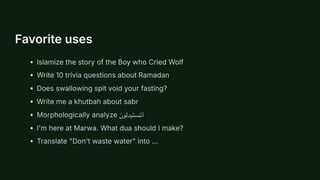 Favorite uses
Islamize the story of the Boy who Cried Wolf
Write 10 trivia questions about Ramadan
Does swallowing spit void your fasting?
Write me a khutbah about sabr
Morphologically analyze ‫أتستبدلون‬
I'm here at Marwa. What dua should I make?
Translate "Don't waste water" into ...
 