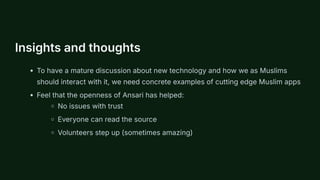 Insights and thoughts
To have a mature discussion about new technology and how we as Muslims
should interact with it, we need concrete examples of cutting edge Muslim apps
Feel that the openness of Ansari has helped:
No issues with trust
Everyone can read the source
Volunteers step up (sometimes amazing)
 