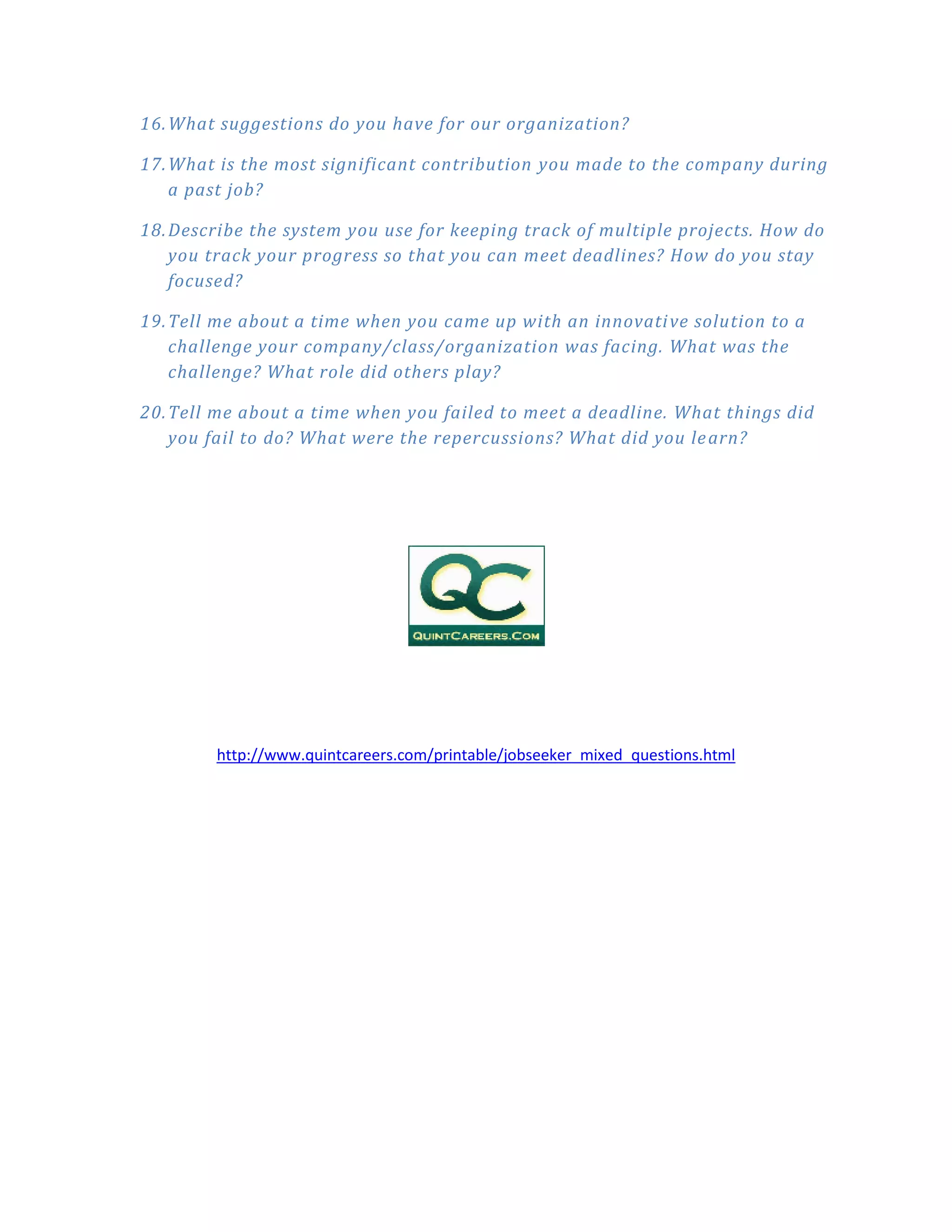 16. What suggestions do you have for our organization?

17. What is the most significant contribution you made to the company during
    a past job?

18. Describe the system you use for keeping track of multiple projects. How do
    you track your progress so that you can meet deadlines? How do you stay
    focused?

19. Tell me about a time when you came up with an innovati ve solution to a
    challenge your company/class/organization was facing. What was the
    challenge? What role did others play?

20. Tell me about a time when you failed to meet a deadline. What things did
    you fail to do? What were the repercussions? What did you le arn?




        http://www.quintcareers.com/printable/jobseeker_mixed_questions.html
 