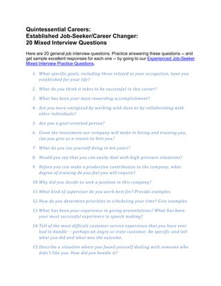 Quintessential Careers:
Established Job-Seeker/Career Changer:
20 Mixed Interview Questions
Here are 20 general job interview questions. Practice answering these questions -- and
get sample excellent responses for each one -- by going to our Experienced Job-Seeker
Mixed Interview Practice Questions.

   1. What specific goals, including those related to your occupation, have you
      established for your life?

   2. What do you think it takes to be successful in this career?

   3. What has been your most rewarding accomplishment?

   4. Are you more energized by working with data or by collaborating with
      other individuals?

   5. Are you a goal-oriented person?

   6. Given the investment our company will make in hiring and training you,
      can you give us a reason to hire you?

   7. What do you see yourself doing in ten years?

   8. Would you say that you can easily deal with high -pressure situations?

   9. Before you can make a productive contribution to the com pany, what
      degree of training do you feel you will require?

   10. Why did you decide to seek a position in this company?

   11. What kind of supervisor do you work best for? Provide examples.

   12. How do you determine priorities in scheduling your time? Give examples.

   13. What has been your experience in giving presentations? What has been
       your most successful experience in speech making?

   14. Tell of the most difficult customer service experience that you have ever
       had to handle -- perhaps an angry or irate customer. Be specifi c and tell
       what you did and what was the outcome.

   15. Describe a situation where you found yourself dealing with someone who
       didn't like you. How did you handle it?
 