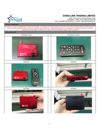 CHINA LINK TRADING LIMITED
A1901, Jialin Haoting, Avenida ShenNan, Futian
SHENZHEN - CHINA - phone: 0086 755 8326-2548
Email: contato@chinalinktrading.com / website : www.chinalinktrading.com
CHINA LINK TRADING LIMITED
A1901, Jialin Haoting, Avenida ShenNan, Futian
SHENZHEN - CHINA - phone: 0086 755 8326-2548
Email: contato@chinalinktrading.com / website : www.chinalinktrading.com
verificaçãoverificação
verificação do case verificação do controle
verificação verificação
5. fotos e descrição
No primeiro controle de qualidade após o término da produção, os controles foram desaprovados já que haviam riscos fortes no produto. Depois da refabricação, no
último controle de qualidade, eles encontravam-se perfeitos. Das funções em si, apenas duas peças numa amostragem de 150 peças no primeiro controle de
qualidade foram reprovadas. Da última vez, no último controle de qualidade, apenas uma foi reprovada.
5. fotos e descrição
4. pontos considerados
2
 