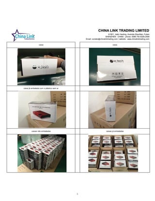 CHINA LINK TRADING LIMITED
A1901, Jialin Haoting, Avenida ShenNan, Futian
SHENZHEN - CHINA - phone: 0086 755 8326-2548
Email: contato@chinalinktrading.com / website : www.chinalinktrading.com
CHINA LINK TRADING LIMITED
A1901, Jialin Haoting, Avenida ShenNan, Futian
SHENZHEN - CHINA - phone: 0086 755 8326-2548
Email: contato@chinalinktrading.com / website : www.chinalinktrading.com
caixa já embalada com o plástico sem ar
caixas não embaladas caixas já embaladas
caixa caixa
5
 