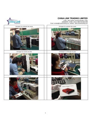 CHINA LINK TRADING LIMITED
A1901, Jialin Haoting, Avenida ShenNan, Futian
SHENZHEN - CHINA - phone: 0086 755 8326-2548
Email: contato@chinalinktrading.com / website : www.chinalinktrading.com
CHINA LINK TRADING LIMITED
A1901, Jialin Haoting, Avenida ShenNan, Futian
SHENZHEN - CHINA - phone: 0086 755 8326-2548
Email: contato@chinalinktrading.com / website : www.chinalinktrading.com
acabamento e plastificação controle de qualidade
checagem do conteúdo das caixas checagem do conteúdo das caixas
colocagem do número de série embalagem e verificação do peso
6
 