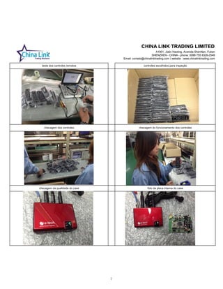 CHINA LINK TRADING LIMITED
A1901, Jialin Haoting, Avenida ShenNan, Futian
SHENZHEN - CHINA - phone: 0086 755 8326-2548
Email: contato@chinalinktrading.com / website : www.chinalinktrading.com
CHINA LINK TRADING LIMITED
A1901, Jialin Haoting, Avenida ShenNan, Futian
SHENZHEN - CHINA - phone: 0086 755 8326-2548
Email: contato@chinalinktrading.com / website : www.chinalinktrading.com
checagem da qualidade do case
checagem do funcionamento dos controles
foto da placa interna do case
teste dos controles remotos controles escolhidos para inspeção
checagem dos controles
7
 