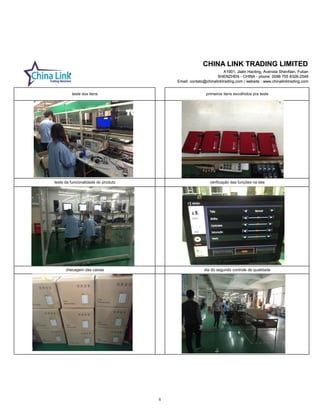 CHINA LINK TRADING LIMITED
A1901, Jialin Haoting, Avenida ShenNan, Futian
SHENZHEN - CHINA - phone: 0086 755 8326-2548
Email: contato@chinalinktrading.com / website : www.chinalinktrading.com
CHINA LINK TRADING LIMITED
A1901, Jialin Haoting, Avenida ShenNan, Futian
SHENZHEN - CHINA - phone: 0086 755 8326-2548
Email: contato@chinalinktrading.com / website : www.chinalinktrading.com
teste dos itens primeiros itens escolhidos pra teste
verificação das funções na tela
checagem das caixas dia do segundo controle de qualidade
teste da funcionalidade do produto
8
 